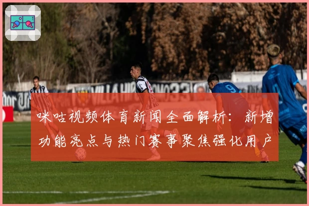 咪咕视频体育新闻全面解析：新增功能亮点与热门赛事聚焦强化用户体验