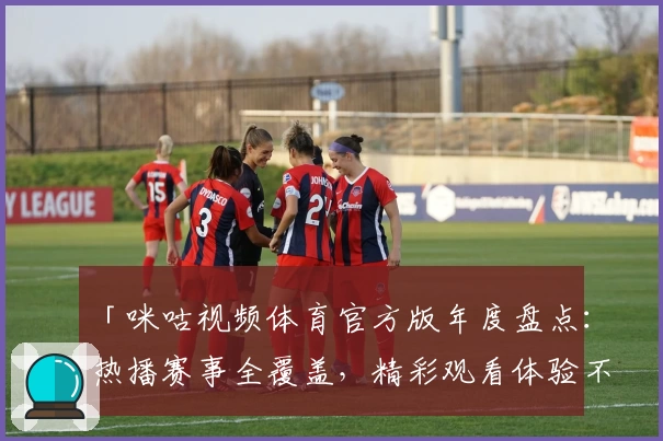 「咪咕视频体育官方版年度盘点：热播赛事全覆盖，精彩观看体验不容错过」