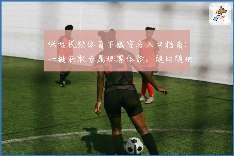 咪咕视频体育下载官方入口指南：一键获取专属观赛体验，随时随地畅享赛事精彩