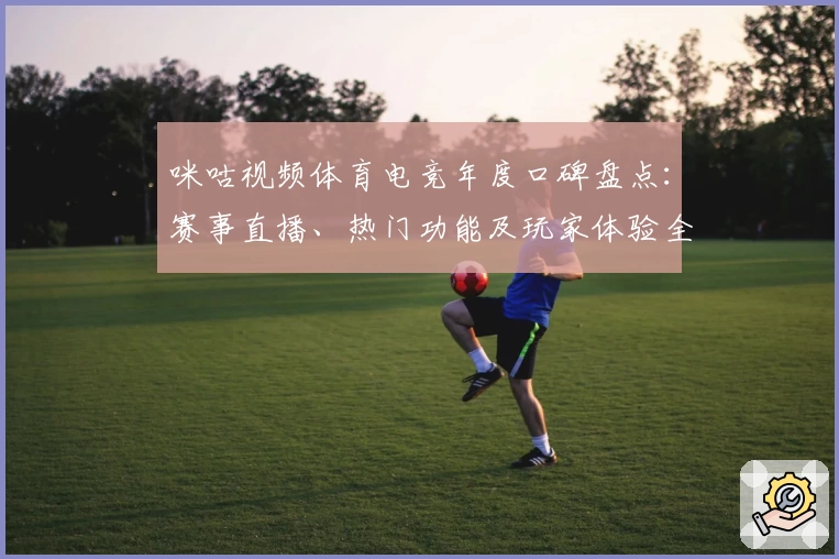 咪咕视频体育电竞年度口碑盘点：赛事直播、热门功能及玩家体验全面解析