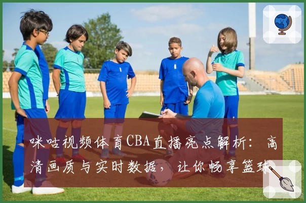 咪咕视频体育CBA直播亮点解析：高清画质与实时数据，让你畅享篮球盛宴