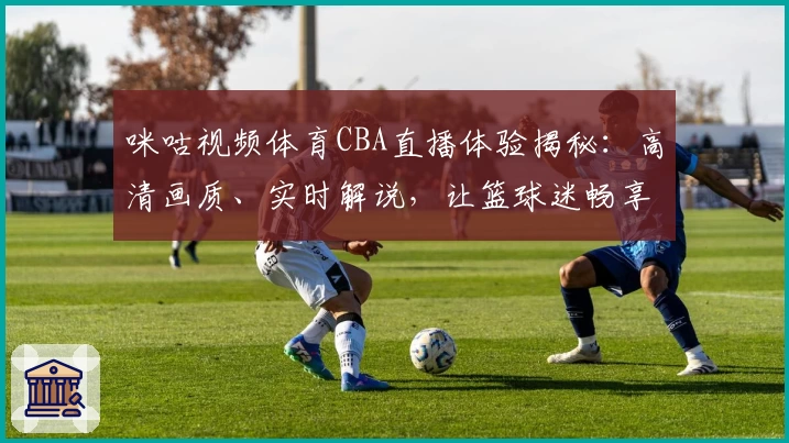 咪咕视频体育CBA直播体验揭秘：高清画质、实时解说，让篮球迷畅享赛场魅力