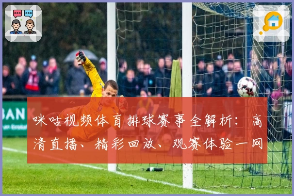 咪咕视频体育排球赛事全解析：高清直播、精彩回放、观赛体验一网打尽