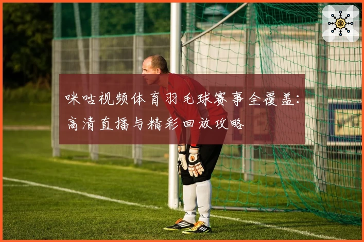 咪咕视频体育羽毛球赛事全覆盖:高清直播与精彩回放攻略