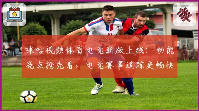 咪咕视频体育电竞新版上线：功能亮点抢先看，电竞赛事追踪更畅快