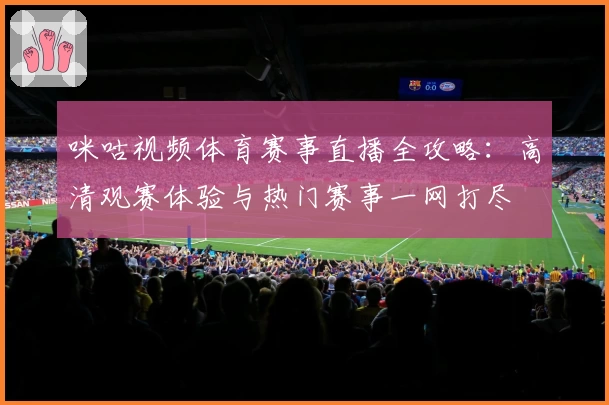咪咕视频体育赛事直播全攻略：高清观赛体验与热门赛事一网打尽
