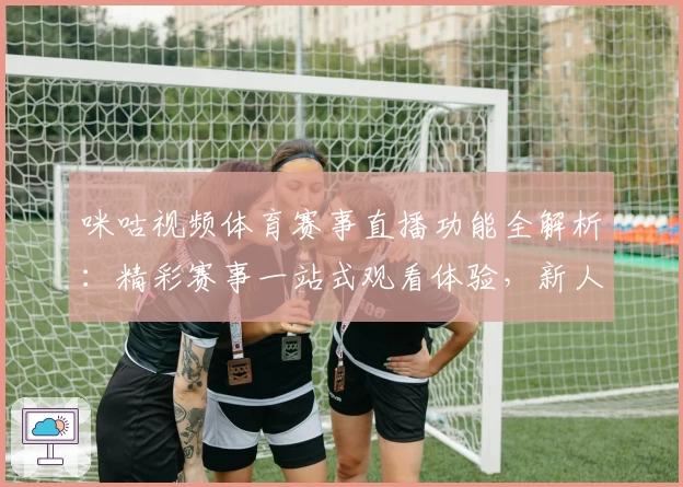 咪咕视频体育赛事直播功能全解析:精彩赛事一站式观看体验,新人秒懂指南