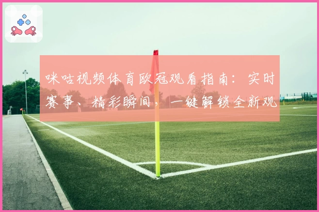 咪咕视频体育欧冠观看指南：实时赛事、精彩瞬间，一键解锁全新观赛体验