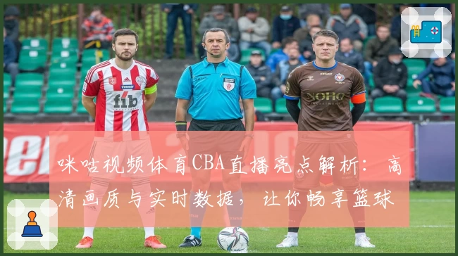 咪咕视频体育CBA直播亮点解析：高清画质与实时数据，让你畅享篮球盛宴