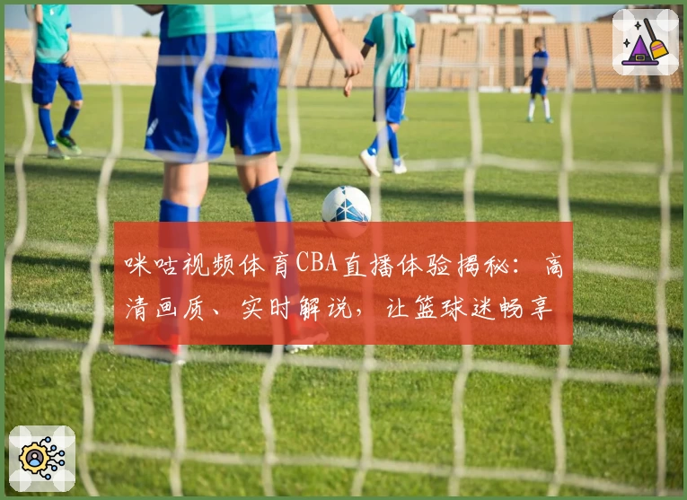 咪咕视频体育CBA直播体验揭秘：高清画质、实时解说，让篮球迷畅享赛场魅力