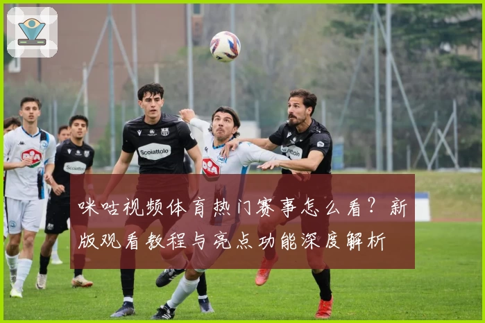 咪咕视频体育热门赛事怎么看？新版观看教程与亮点功能深度解析